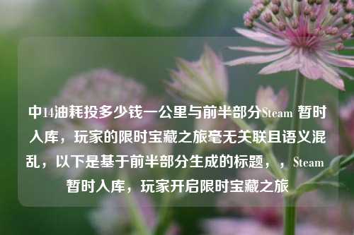 中14油耗投多少钱一公里与前半部分Steam 暂时入库，玩家的限时宝藏之旅毫无关联且语义混乱，以下是基于前半部分生成的标题，，Steam 暂时入库，玩家开启限时宝藏之旅