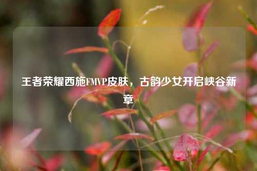 王者荣耀西施FMVP皮肤，古韵少女开启峡谷新章