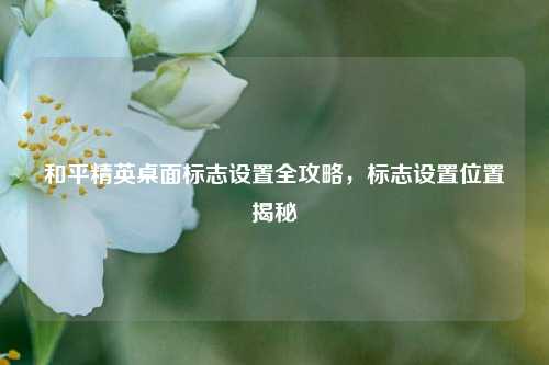 和平精英桌面标志设置全攻略，标志设置位置揭秘