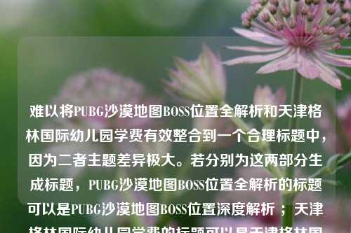 难以将PUBG沙漠地图BOSS位置全解析和天津格林国际幼儿园学费有效整合到一个合理标题中，因为二者主题差异极大。若分别为这两部分生成标题，PUBG沙漠地图BOSS位置全解析的标题可以是PUBG沙漠地图BOSS位置深度解析 ；天津格林国际幼儿园学费的标题可以是天津格林国际幼儿园学费情况揭秘。请明确是否需要重新整合这两部分内容生成标题，若需要请告知标题的侧重方向等具体要求。