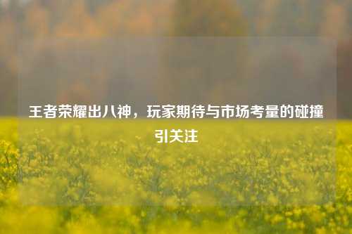 王者荣耀出八神，玩家期待与市场考量的碰撞引关注