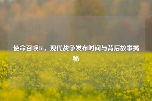 使命召唤16，现代战争发布时间与背后故事揭秘