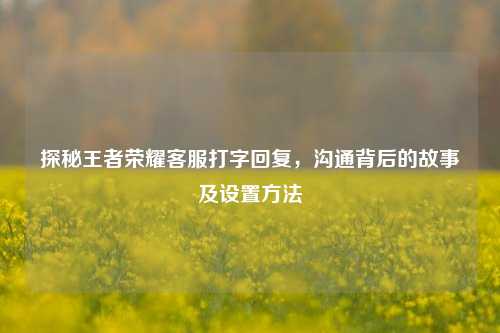 探秘王者荣耀客服打字回复，沟通背后的故事及设置方法