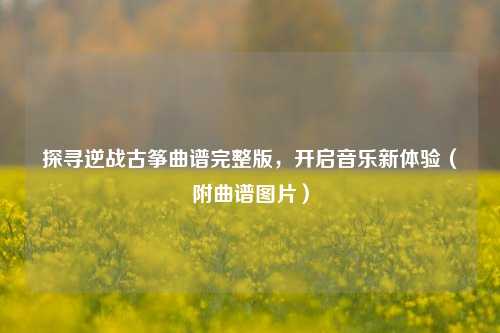 探寻逆战古筝曲谱完整版，开启音乐新体验（附曲谱图片）