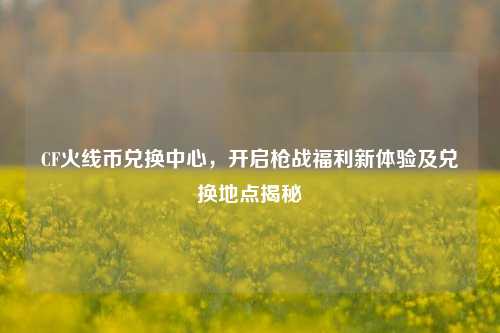 CF火线币兑换中心，开启枪战福利新体验及兑换地点揭秘