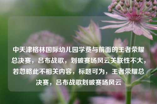 中天津格林国际幼儿园学费与前面的王者荣耀总决赛,吕布战歌,划破赛场风云关联性不大,若忽略此不相关内容,标题可为,王者荣耀总决赛,吕布战歌划破赛场风云