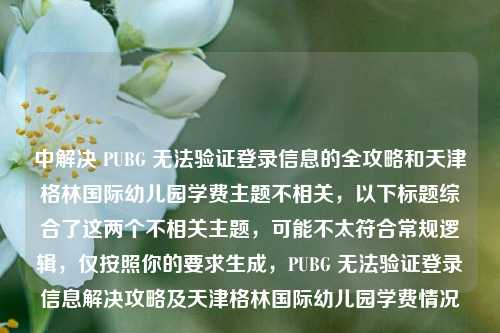 中解决 PUBG 无法验证登录信息的全攻略和天津格林国际幼儿园学费主题不相关，以下标题综合了这两个不相关主题，可能不太符合常规逻辑，仅按照你的要求生成，PUBG 无法验证登录信息解决攻略及天津格林国际幼儿园学费情况