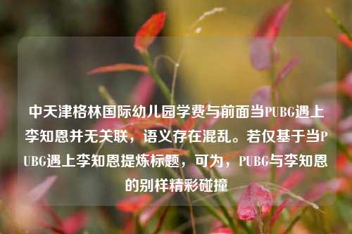 中天津格林国际幼儿园学费与前面当PUBG遇上李知恩并无关联,语义存在混乱。若仅基于当PUBG遇上李知恩提炼标题,可为,PUBG与李知恩的别样精彩碰撞