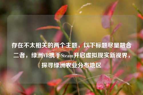 存在不太相关的两个主题，以下标题尽量融合二者，绿洲VR携手Steam开启虚拟现实新视界，探寻绿洲农业分布地区
