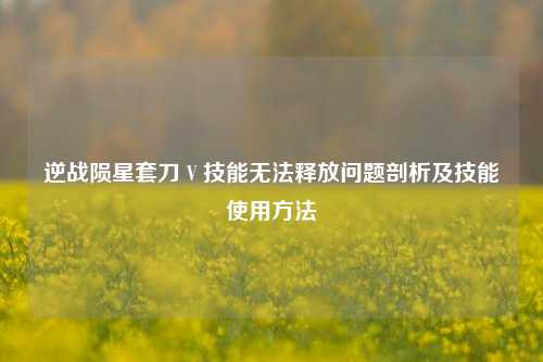 逆战陨星套刀 V 技能无法释放问题剖析及技能使用方法
