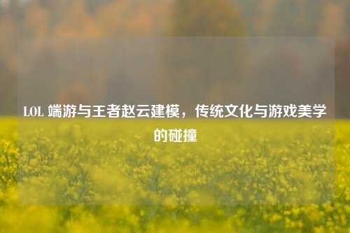 LOL 端游与王者赵云建模，传统文化与游戏美学的碰撞