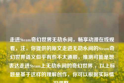 走进Steam奇幻世界无劫永间，畅享动漫在线观看，注，你提供的原文走进无劫永间的Steam奇幻世界语义似乎有些不太通顺，推测可能是想表达走进Steam上无劫永间的奇幻世界 ，以上标题是基于这样的理解创作，你可以根据实际情况调整。