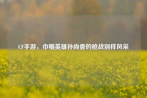 CF手游，巾帼英雄孙尚香的枪战别样风采
