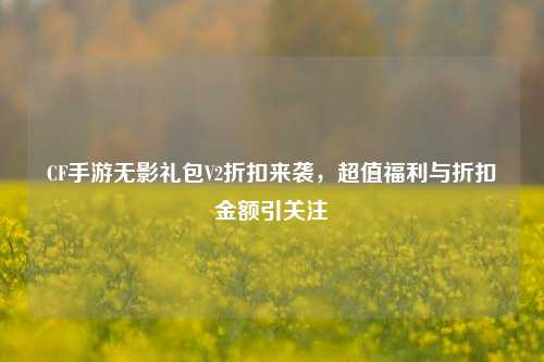 CF手游无影礼包V2折扣来袭，超值福利与折扣金额引关注