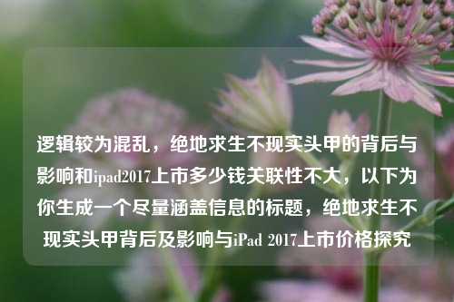 逻辑较为混乱，绝地求生不现实头甲的背后与影响和ipad2017上市多少钱关联性不大，以下为你生成一个尽量涵盖信息的标题，绝地求生不现实头甲背后及影响与iPad 2017上市价格探究
