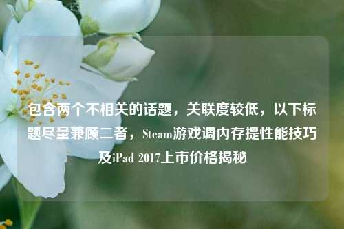 包含两个不相关的话题，关联度较低，以下标题尽量兼顾二者，Steam游戏调内存提性能技巧及iPad 2017上市价格揭秘