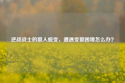 逆战战士的狼人蜕变，遭遇变狼困境怎么办？