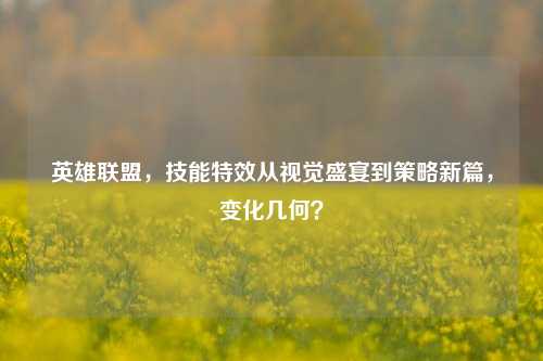 英雄联盟，技能特效从视觉盛宴到策略新篇，变化几何？