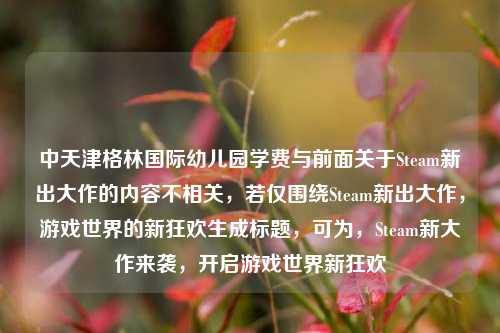 中天津格林国际幼儿园学费与前面关于Steam新出大作的内容不相关,若仅围绕Steam新出大作,游戏世界的新狂欢生成标题,可为,Steam新大作来袭,开启游戏世界新狂欢
