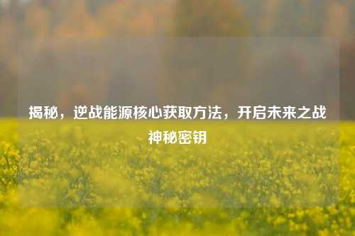揭秘，逆战能源核心获取方法，开启未来之战神秘密钥