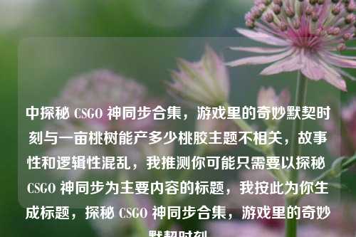 中探秘 CSGO 神同步合集，游戏里的奇妙默契时刻与一亩桃树能产多少桃胶主题不相关，故事性和逻辑性混乱，我推测你可能只需要以探秘 CSGO 神同步为主要内容的标题，我按此为你生成标题，探秘 CSGO 神同步合集，游戏里的奇妙默契时刻