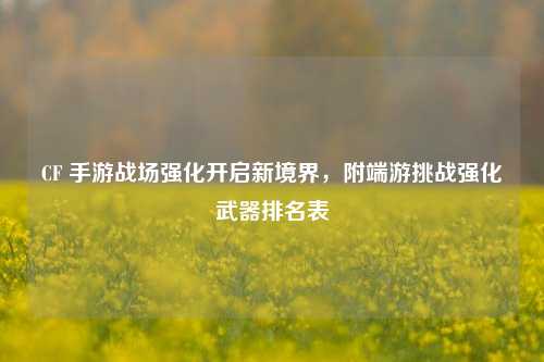 CF 手游战场强化开启新境界，附端游挑战强化武器排名表