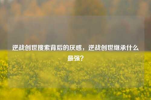 逆战创世搜索背后的厌感，逆战创世继承什么最强？