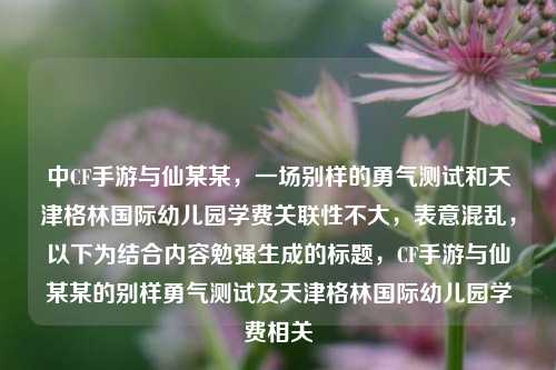 中CF手游与仙某某，一场别样的勇气测试和天津格林国际幼儿园学费关联性不大，表意混乱，以下为结合内容勉强生成的标题，CF手游与仙某某的别样勇气测试及天津格林国际幼儿园学费相关