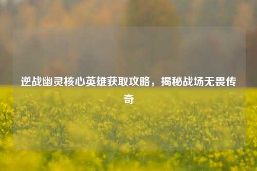 逆战幽灵核心英雄获取攻略，揭秘战场无畏传奇