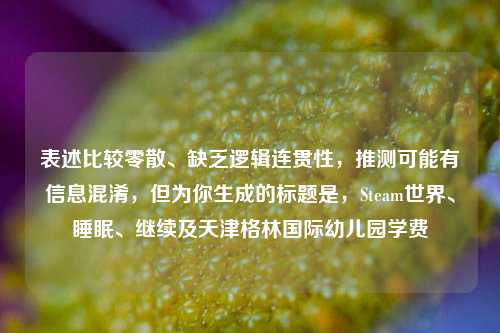 表述比较零散、缺乏逻辑连贯性，推测可能有信息混淆，但为你生成的标题是，Steam世界、睡眠、继续及天津格林国际幼儿园学费
