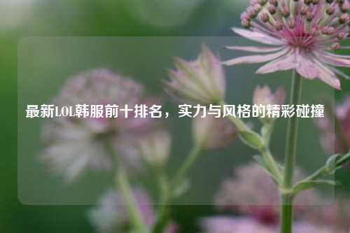 最新LOL韩服前十排名，实力与风格的精彩碰撞
