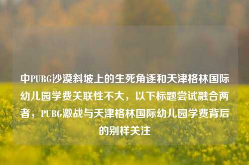 中PUBG沙漠斜坡上的生死角逐和天津格林国际幼儿园学费关联性不大，以下标题尝试融合两者，PUBG激战与天津格林国际幼儿园学费背后的别样关注