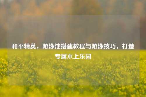 和平精英，游泳池搭建教程与游泳技巧，打造专属水上乐园