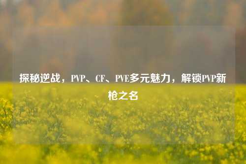 探秘逆战，PVP、CF、PVE多元魅力，解锁PVP新枪之名