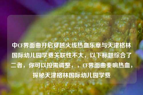 中CF界面曲开启穿越火线热血乐章与天津格林国际幼儿园学费关联性不大，以下标题综合了二者，你可以按需调整，，CF界面曲奏响热血，探秘天津格林国际幼儿园学费