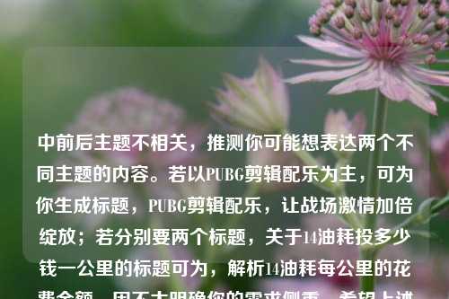 中前后主题不相关，推测你可能想表达两个不同主题的内容。若以PUBG剪辑配乐为主，可为你生成标题，PUBG剪辑配乐，让战场激情加倍绽放；若分别要两个标题，关于14油耗投多少钱一公里的标题可为，解析14油耗每公里的花费金额。因不太明确你的需求侧重，希望上述标题对你有帮助。