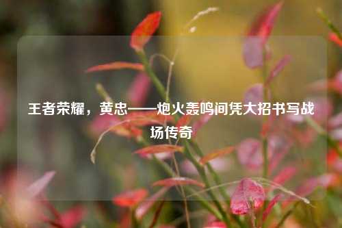 王者荣耀，黄忠——炮火轰鸣间凭大招书写战场传奇