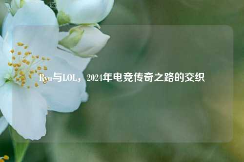 Ryu与LOL，2024年电竞传奇之路的交织