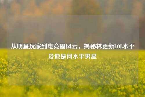 从明星玩家到电竞圈风云，揭秘林更新LOL水平及他是何水平男星