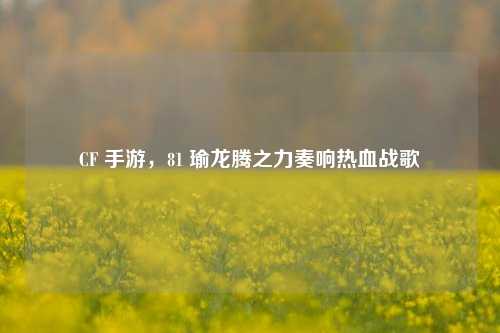 CF 手游，81 瑜龙腾之力奏响热血战歌
