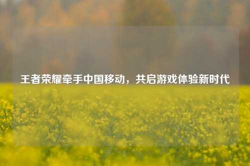王者荣耀牵手中国移动，共启游戏体验新时代