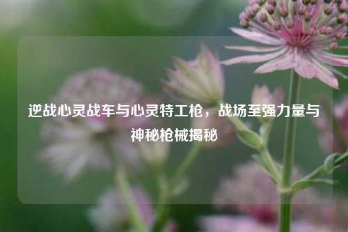 逆战心灵战车与心灵特工枪，战场至强力量与神秘枪械揭秘