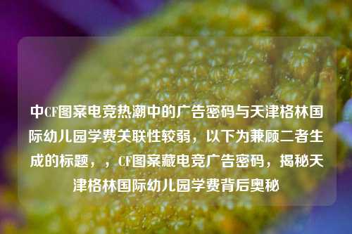 中CF图案电竞热潮中的广告密码与天津格林国际幼儿园学费关联性较弱，以下为兼顾二者生成的标题，，CF图案藏电竞广告密码，揭秘天津格林国际幼儿园学费背后奥秘