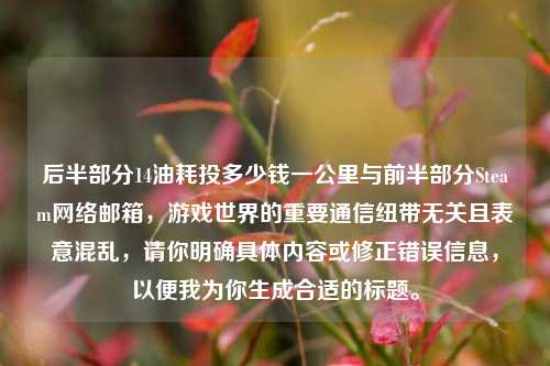 后半部分14油耗投多少钱一公里与前半部分Steam网络邮箱，游戏世界的重要通信纽带无关且表意混乱，请你明确具体内容或修正错误信息，以便我为你生成合适的标题。