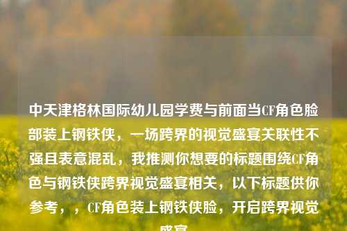 中天津格林国际幼儿园学费与前面当CF角色脸部装上钢铁侠，一场跨界的视觉盛宴关联性不强且表意混乱，我推测你想要的标题围绕CF角色与钢铁侠跨界视觉盛宴相关，以下标题供你参考，，CF角色装上钢铁侠脸，开启跨界视觉盛宴
