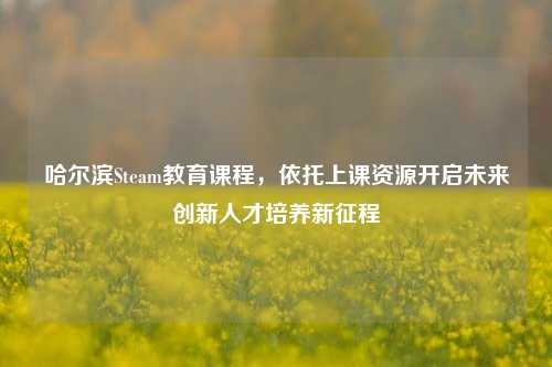 哈尔滨Steam教育课程，依托上课资源开启未来创新人才培养新征程