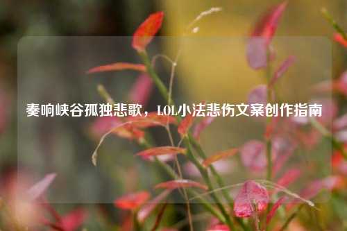 奏响峡谷孤独悲歌，LOL小法悲伤文案创作指南