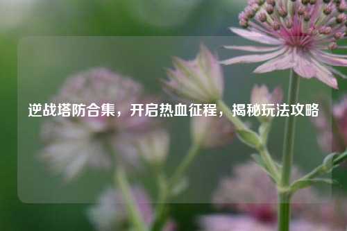 逆战塔防合集，开启热血征程，揭秘玩法攻略