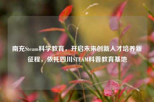 南充Steam科学教育，开启未来创新人才培养新征程，依托四川STEAM科普教育基地