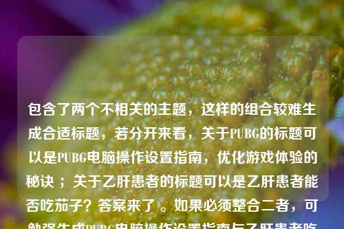 包含了两个不相关的主题，这样的组合较难生成合适标题，若分开来看，关于PUBG的标题可以是PUBG电脑操作设置指南，优化游戏体验的秘诀 ；关于乙肝患者的标题可以是乙肝患者能否吃茄子？答案来了 。如果必须整合二者，可勉强生成PUBG电脑操作设置指南与乙肝患者吃茄子的疑问解答 。